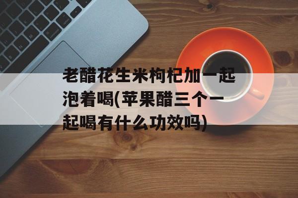 老醋花生米枸杞加一起泡着喝(苹果醋三个一起喝有什么功效吗)-第1张图片-