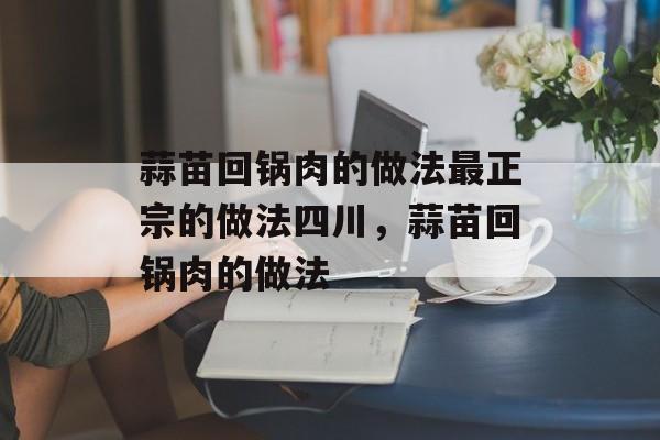 蒜苗回锅肉的做法最正宗的做法四川，蒜苗回锅肉的做法-第1张图片-
