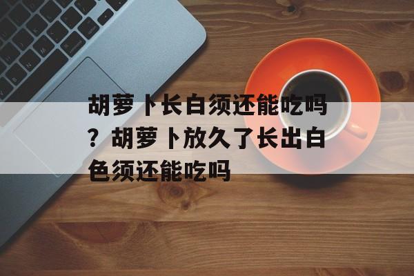胡萝卜长白须还能吃吗？胡萝卜放久了长出白色须还能吃吗-第1张图片-