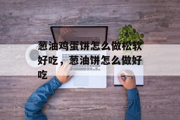 葱油鸡蛋饼怎么做松软好吃，葱油饼怎么做好吃-第1张图片-