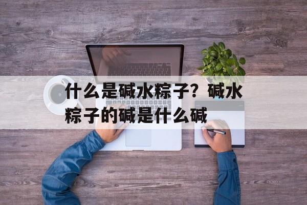 什么是碱水粽子？碱水粽子的碱是什么碱-第1张图片-