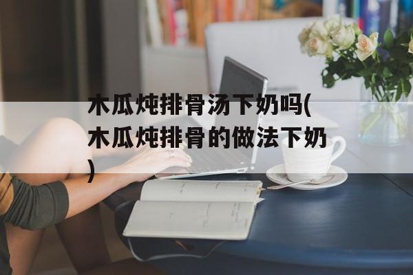 木瓜炖排骨汤下奶吗(木瓜炖排骨的做法下奶)-第1张图片-