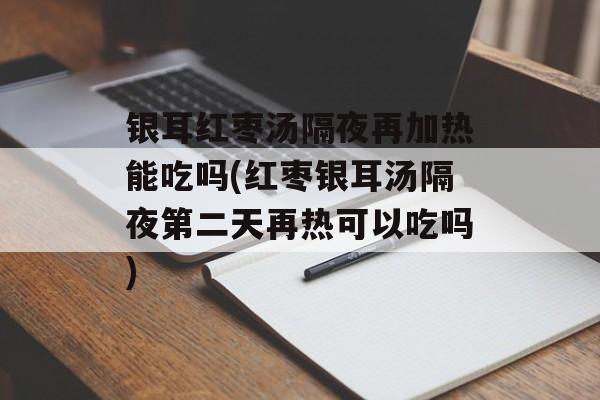 银耳红枣汤隔夜再加热能吃吗(红枣银耳汤隔夜第二天再热可以吃吗)-第1张图片-