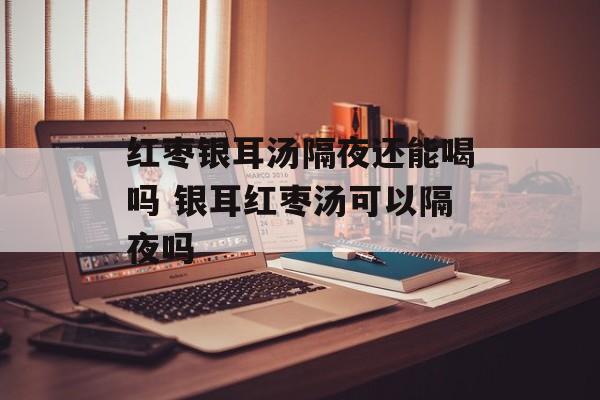 红枣银耳汤隔夜还能喝吗 银耳红枣汤可以隔夜吗-第1张图片-