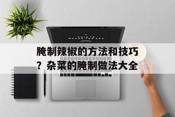 腌制辣椒的方法和技巧？杂菜的腌制做法大全-第1张图片-