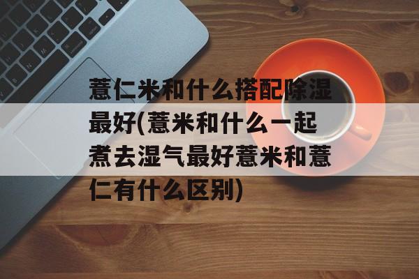 薏仁米和什么搭配除湿最好(薏米和什么一起煮去湿气最好薏米和薏仁有什么区别)-第1张图片-