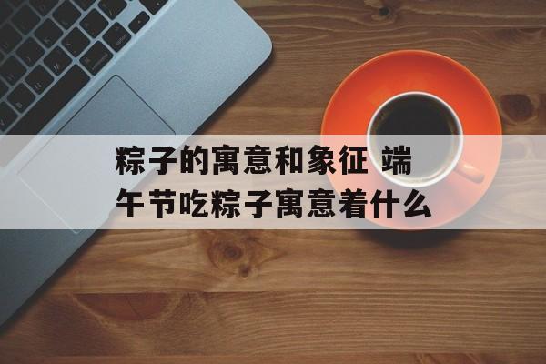 粽子的寓意和象征 端午节吃粽子寓意着什么-第1张图片-