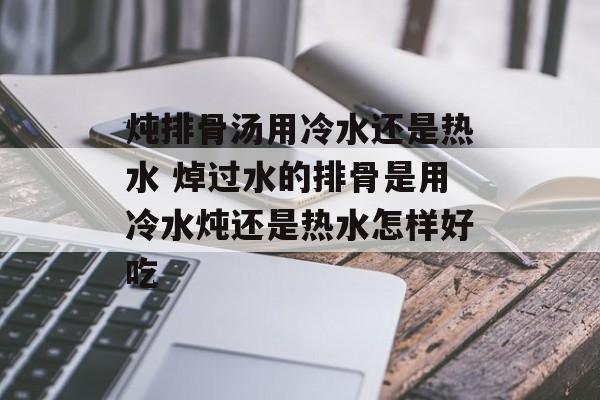 炖排骨汤用冷水还是热水 焯过水的排骨是用冷水炖还是热水怎样好吃-第1张图片-