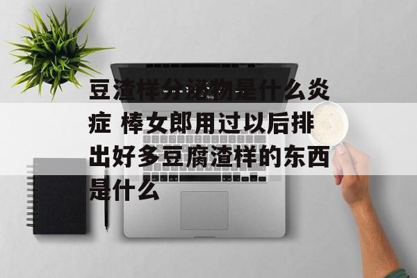 豆渣样分泌物是什么炎症 棒女郎用过以后排出好多豆腐渣样的东西是什么-第1张图片-