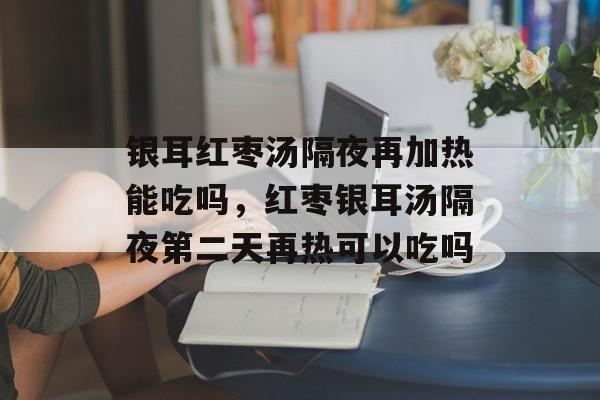 银耳红枣汤隔夜再加热能吃吗，红枣银耳汤隔夜第二天再热可以吃吗-第1张图片-