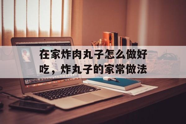 在家炸肉丸子怎么做好吃，炸丸子的家常做法-第1张图片-