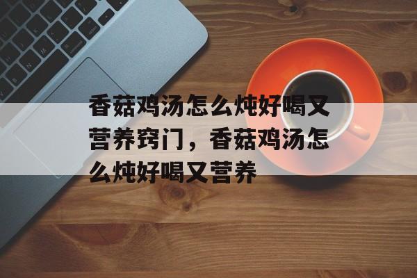 香菇鸡汤怎么炖好喝又营养窍门，香菇鸡汤怎么炖好喝又营养-第1张图片-
