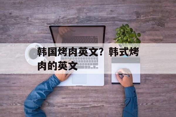 韩国烤肉英文？韩式烤肉的英文-第1张图片-
