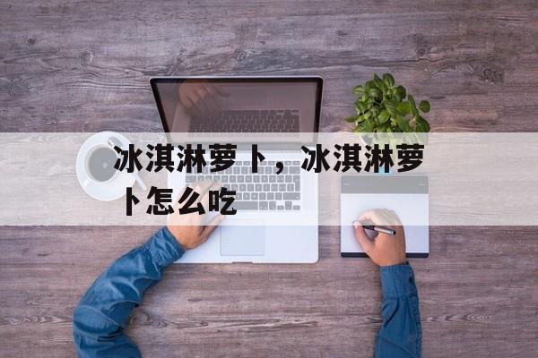 冰淇淋萝卜，冰淇淋萝卜怎么吃-第1张图片-