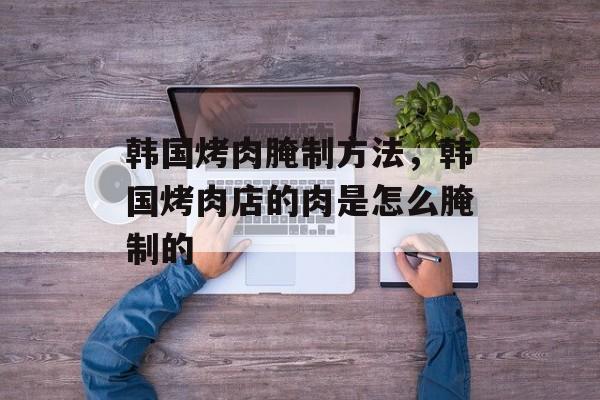 韩国烤肉腌制方法，韩国烤肉店的肉是怎么腌制的-第1张图片-