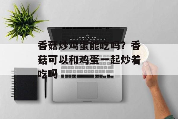 香菇炒鸡蛋能吃吗？香菇可以和鸡蛋一起炒着吃吗-第1张图片-