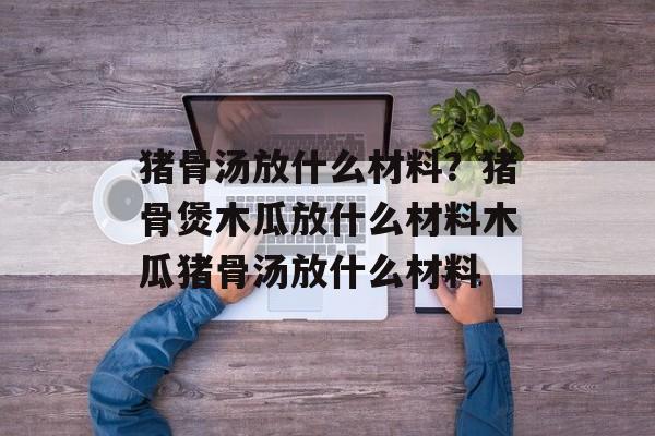 猪骨汤放什么材料？猪骨煲木瓜放什么材料木瓜猪骨汤放什么材料-第1张图片-