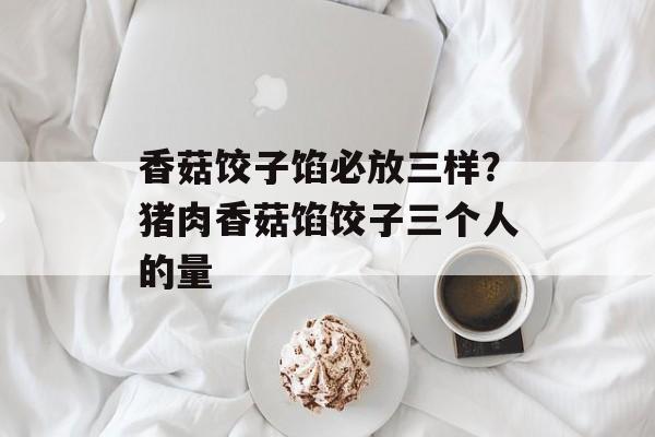 香菇饺子馅必放三样？猪肉香菇馅饺子三个人的量-第1张图片-