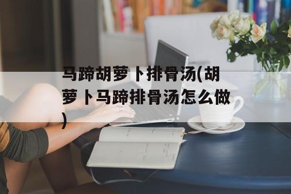 马蹄胡萝卜排骨汤(胡萝卜马蹄排骨汤怎么做)-第1张图片-