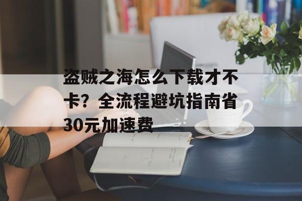 盗贼之海怎么下载才不卡?全流程避坑指南省30元加速费-第1张图片- 盗贼之海怎么下载才不卡?全流程避坑指南省30元加速费-第1张图片-