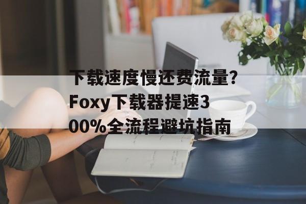 下载速度慢还费流量?Foxy下载器提速300%全流程避坑指南-第1张图片- 下载速度慢还费流量?Foxy下载器提速300%全流程避坑指南-第1张图片-