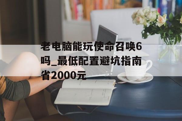 老电脑能玩使命召唤6吗_最低配置避坑指南省2000元-第1张图片- 老电脑能玩使命召唤6吗_最低配置避坑指南省2000元-第1张图片-