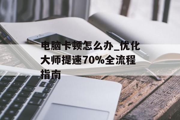 电脑卡顿怎么办_优化大师提速70%全流程指南-第1张图片- 电脑卡顿怎么办_优化大师提速70%全流程指南-第1张图片-