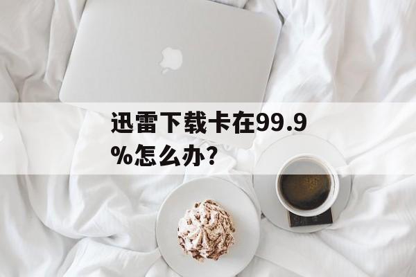 迅雷下载卡在99.9%怎么办?-第1张图片- 迅雷下载卡在99.9%怎么办?-第1张图片-